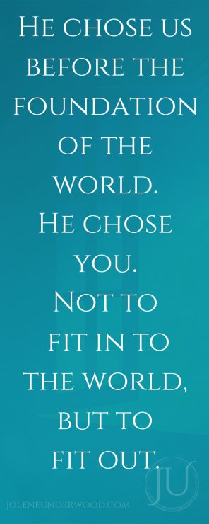 He chose us before the foundation of the world. He chose you. Not to fit in to the world, but to fit out.