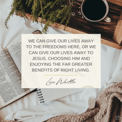 "We can give our lives away to the freedoms here, or we can give our lives to Jesus, choosing Him and enjoying the far greater benefits of right living." Lisa Whittle