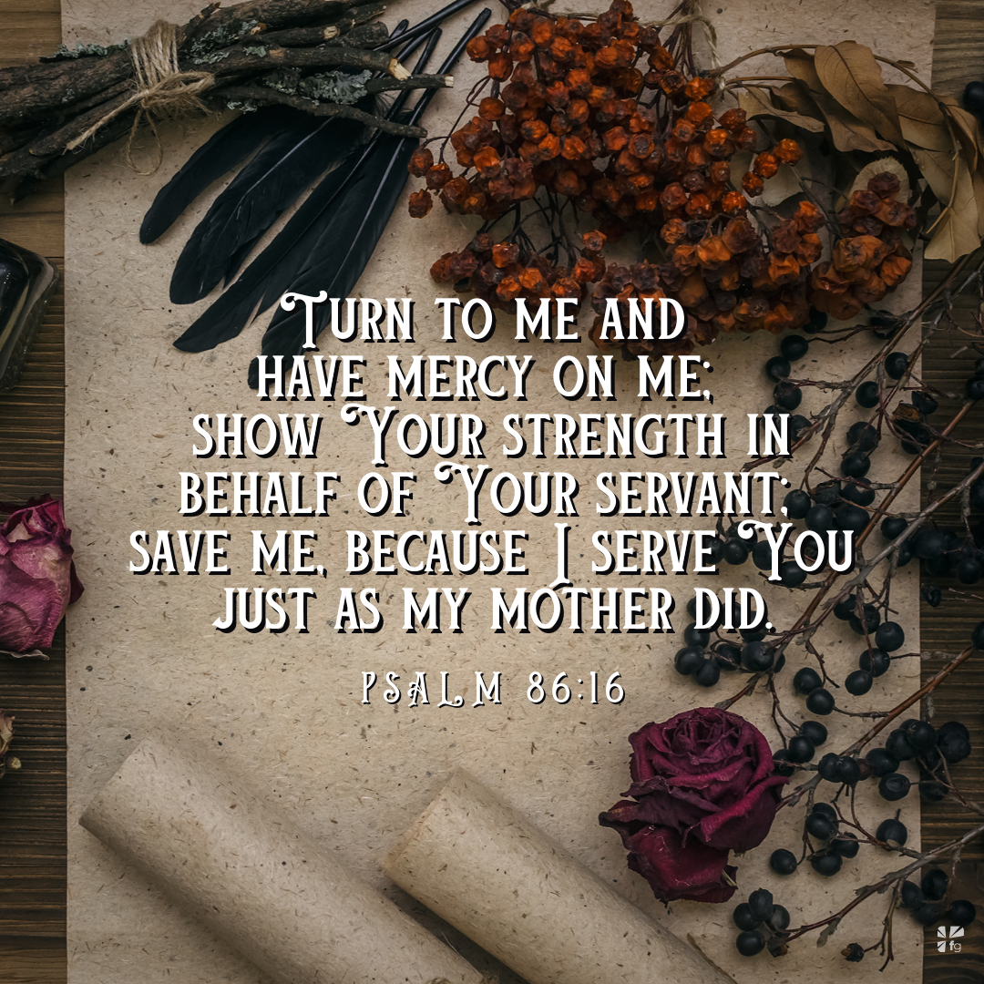 "Turn to me and have mercy on me; show Your strength in on behalf of your servant. Save me because I serve You just as my mother did." Psalm 86:16